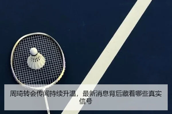 周琦转会传闻持续升温，最新消息背后藏着哪些真实信号