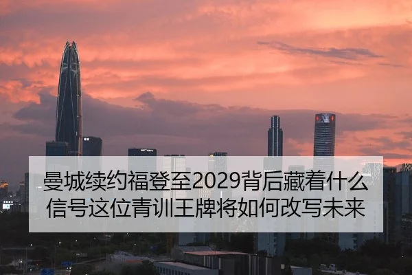 曼城续约福登至2029背后藏着什么信号这位青训王牌将如何改写未来